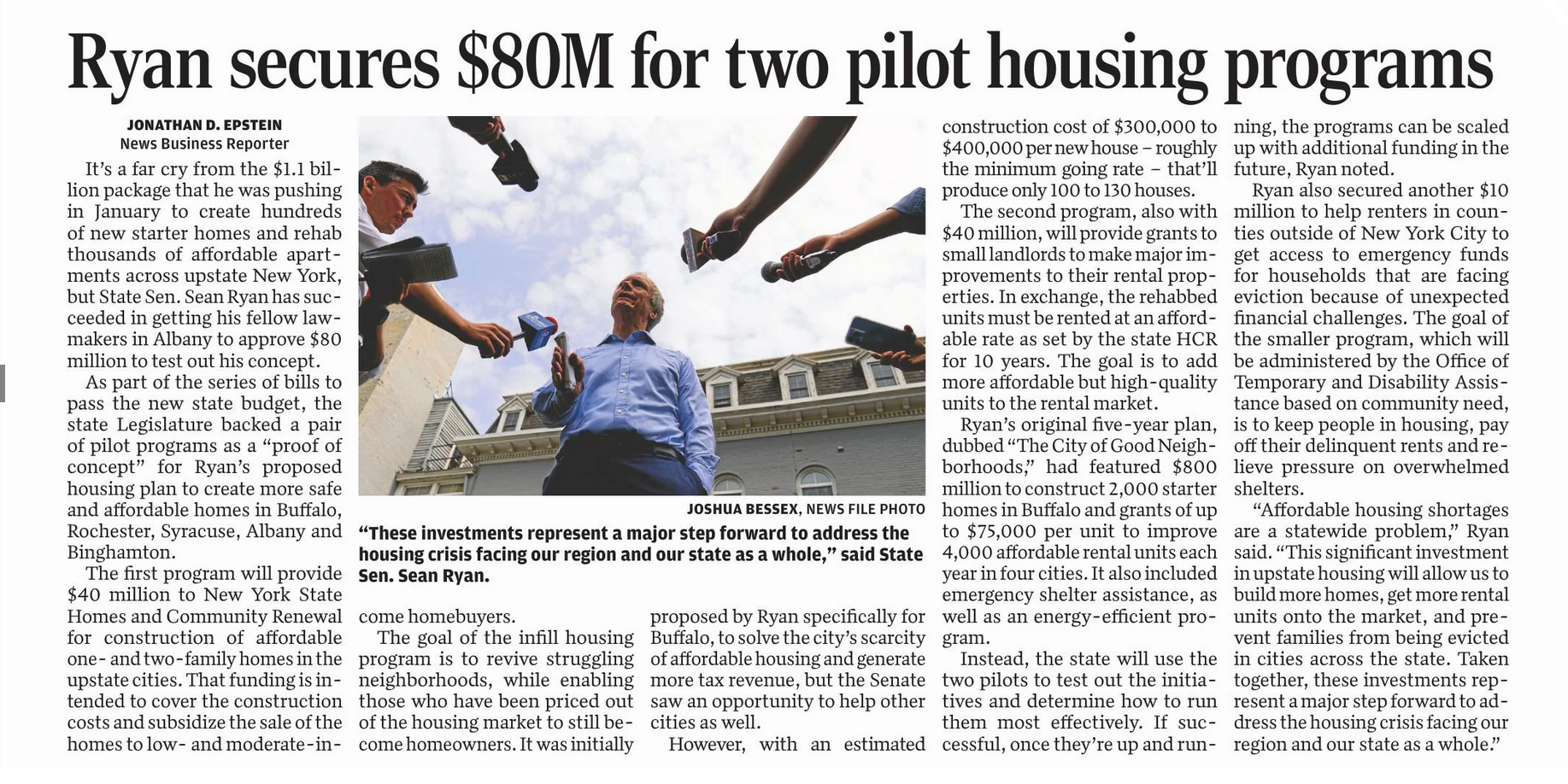   It’s a far cry from the $1.1 billion package that he was pushing in January to create hundreds of new starter homes and rehab thousands of affordable apartments across upstate New York, but State Sen. Sean Ryan has succeeded in getting his fellow lawmakers in Albany to approve $80 million to test out his concept.  As part of the series of bills to pass the new state budget, the state Legislature backed a pair of pilot programs as a “proof of concept” for Ryan’s proposed housing plan to create more safe and affordable homes in Buffalo, Rochester, Syracuse, Albany and Binghamton.    The first program will provide $40 million to New York State Homes and Community Renewal for construction of affordable one- and two-family homes in the upstate cities. That funding is intended to cover the construction costs and subsidize the sale of the homes to low- and moderate-income homebuyers.  The goal of the infill housing program is to revive struggling neighborhoods, while enabling those who have been priced out of the housing market to still become homeowners. It was initially proposed by Ryan specifically for Buffalo, to solve the city’s scarcity of affordable housing and generate more tax revenue, but the Senate saw an opportunity to help other cities as well.  However, with an estimated construction cost of $300,000 to $400,000 per new house – roughly the minimum going rate – that’ll produce only 100 to 130 houses.  The second program, also with $40 million, will provide grants to small landlords to make major improvements to their rental properties. In exchange, the rehabbed units must be rented at an affordable rate as set by the state HCR for 10 years. The goal is to add more affordable but high-quality units to the rental market.    Ryan’s original five-year plan, dubbed “The City of Good Neighborhoods,” had featured $800 million to construct 2,000 starter homes in Buffalo and grants of up to $75,000 per unit to improve 4,000 affordable rental units each year in four cities. It also included emergency shelter assistance, as well as an energy-efficient program.    Instead, the state will use the two pilots to test out the initiatives and determine how to run them most effectively. If successful, once they’re up and running, the programs can be scaled up with additional funding in the future, Ryan noted.  Ryan also secured another $10 million to help renters in counties outside of New York City to get access to emergency funds for households that are facing eviction because of unexpected financial challenges. The goal of the smaller program, which will be administered by the Office of Temporary and Disability Assistance based on community need, is to keep people in housing, pay off their delinquent rents and relieve pressure on overwhelmed shelters.    “Affordable housing shortages are a statewide problem,” Ryan said. “This significant investment in upstate housing will allow us to build more homes, get more rental units onto the market, and prevent families from being evicted in cities across the state. Taken together, these investments represent a major step forward to address the housing crisis facing our region and our state as a whole.”