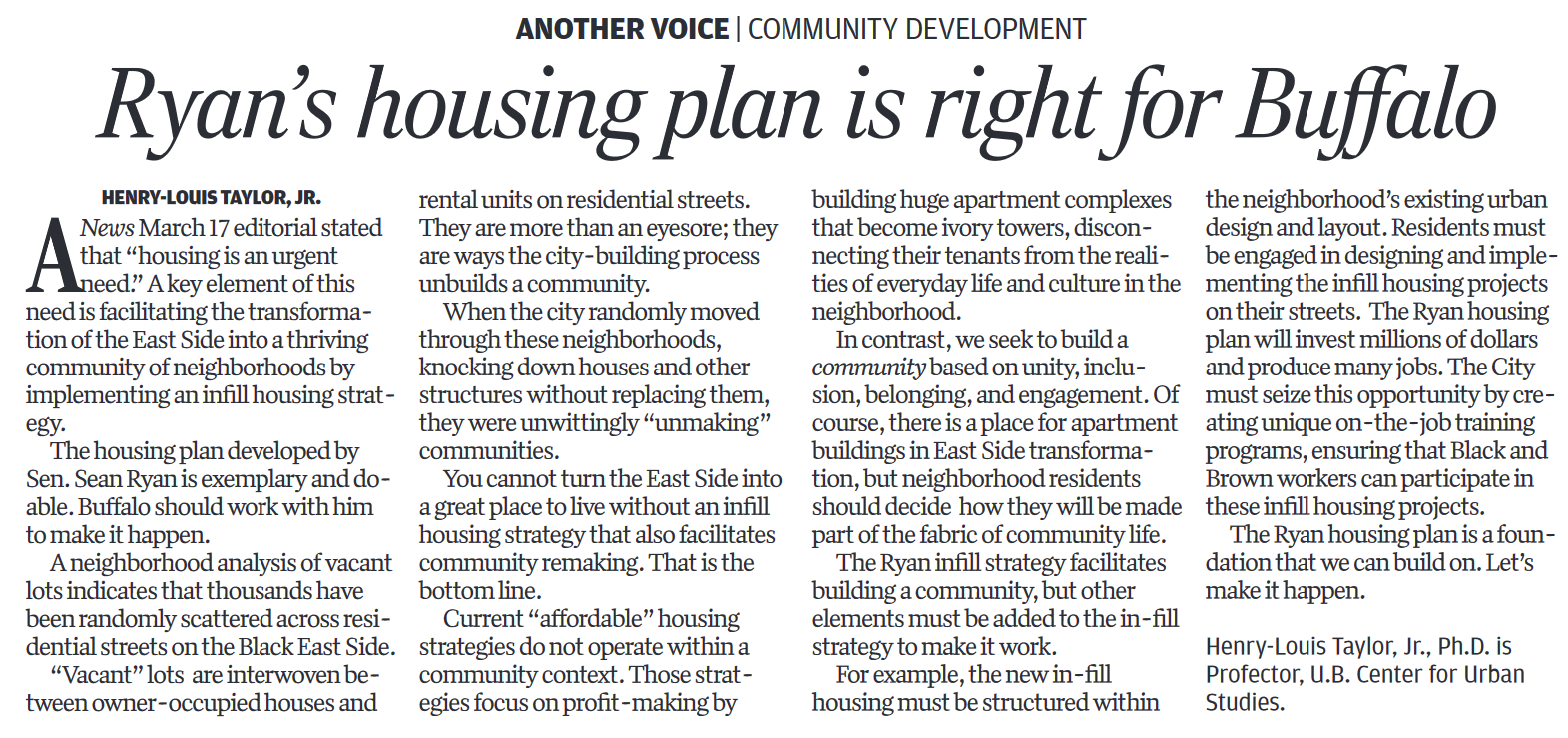   A News March 17 editorial stated that "housing is an urgent need." A key element of this need is facilitating the transformation of the East Side into a thriving community of neighborhoods by implementing an infill housing strategy.  The housing plan developed by Sen. Sean Ryan is exemplary and doable. Buffalo should work with him to make it happen.  A neighborhood analysis of vacant lots indicates that thousands have been randomly scattered across residential streets on the Black East Side.  "Vacant" lots are interwoven between owner-occupied houses and rental units on residential streets. They are more than an eyesore; they are ways the city-building process unbuilds a community.  When the city randomly moved through these neighborhoods, knocking down houses and other structures without replacing them, they were unwittingly "unmaking" communities.  You cannot turn the East Side into a great place to live without an infill housing strategy that also facilitates community remaking. That is the bottom line.  Current "affordable" housing strategies do not operate within a community context. Those strategies focus on profit-making by building huge apartment complexes that become ivory towers, disconnecting their tenants from the realities of everyday life and culture in the neighborhood.  In contrast, we seek to build a community based on unity, inclusion, belonging, and engagement. Of course, there is a place for apartment buildings in East Side transformation, but neighborhood residents should decide how they will be made part of the fabric of community life.  The Ryan infill strategy facilitates building a community, but other elements must be added to the in-fill strategy to make it work.  For example, the new in-fill housing must be structured within the neighborhood's existing urban design and layout. Residents must be engaged in designing and implementing the infill housing projects on their streets. The Ryan housing plan will invest millions of dollars and produce many jobs. The City must seize this opportunity by creating unique on-the-job training programs, ensuring that Black and Brown workers can participate in these infill housing projects.  The Ryan housing plan is a foundation that we can build on. Let's make it happen.  Henry-Louis Taylor, Jr., Ph.D. is Professor, U.B. Center for Urban Studies.