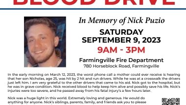 Blood Drive in Memory of Nick Puzio Blood Drive in memory of Nick Puzio on Saturday, September 9, 2023 from 9:00am - 3:00pm at the Farmingville Fire Department. To schedule a donation scan the QR code on the flyer or call 1-800-933-2566.