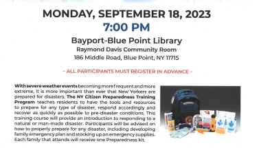 NYS Senators Dean Murray & Alexis Weik's Citizen Preparedness Corps Event With severe weather events becoming more frequent and more extreme, it is more important than ever that New Yorkers are prepared for disasters. Senator Weik and myself are offering the NY Citizen Preparedness Training program to advise constituents on how to properly prepare for any disaster. The program will be on Monday, September 18, 2023, 7:00pm at the Bayport-Blue Point Library, Raymond Davis Community Room, 186 Middle Road, Blue Point, NY 11715. All Participants Must Register In Advance.