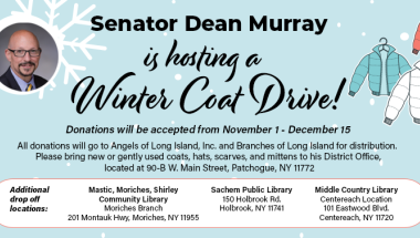 NYS Senator Dean Murray's Winter Coat Drive I am pleased to announce that I am hosting a Winter Coat Drive from November 1, 2023, to December 15, 2023. I will be collecting new or gently used coats, hats, scarves and mittens to help those who need a little assistance this winter. Donations can be dropped off at my office, 90-B West Main Street, Patchogue, NY 11772, Monday – Friday, 9:00am to 5:00pm.