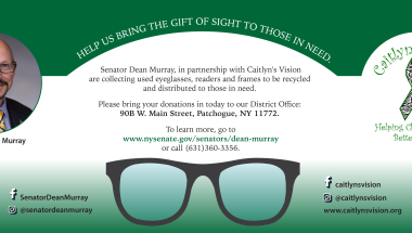 NYS Senator Dean Murray partnering with Caitlyn's Vision Senator Dean Murray, in partnership with Caitlyn's Vision is collecting used eyeglasses, readers, frames and cases to be recycled and distributed to those in need. Please bring your donations to my District Office located at 90B W. Main Street, Patchogue, NY 11772