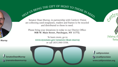 Senator Dean Murray, in partnership with Caitlyn's Vision is collecting used eyeglasses, readers, frames and cases to be recycled and distributed to those in need.  Please bring your donations to my District Office located at 90B W. Main Street, Patchogue, NY  11772