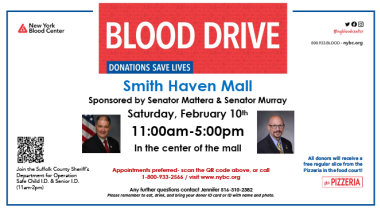 NYS Senators Dean Murray & Mario Mattera are teaming up to sponsor a blood drive with the New York Blood Center on Saturday, February 10th from 11:00am-5:00pm at the Smith Haven Mall in Lake Grove, NY. Blood is needed year-round and by donating you may just save a life. Appointments are preferred and you can schedule one by calling 1-800-933-2566 or visiting www.nybc.org.